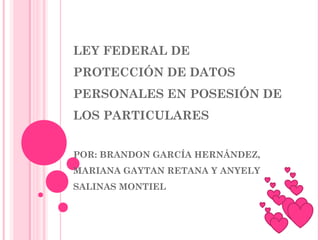 LEY FEDERAL DE 
PROTECCIÓN DE DATOS 
PERSONALES EN POSESIÓN DE 
LOS PARTICULARES 
POR: BRANDON GARCÍA HERNÁNDEZ, 
MARIANA GAYTAN RETANA Y ANYELY 
SALINAS MONTIEL 
 