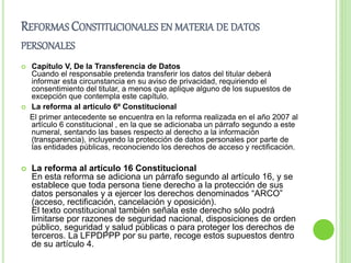REFORMAS CONSTITUCIONALES EN MATERIA DE DATOS 
PERSONALES 
 Capítulo V, De la Transferencia de Datos 
Cuando el responsable pretenda transferir los datos del titular deberá 
informar esta circunstancia en su aviso de privacidad, requiriendo el 
consentimiento del titular, a menos que aplique alguno de los supuestos de 
excepción que contempla este capítulo. 
 La reforma al artículo 6º Constitucional 
El primer antecedente se encuentra en la reforma realizada en el año 2007 al 
artículo 6 constitucional , en la que se adicionaba un párrafo segundo a este 
numeral, sentando las bases respecto al derecho a la información 
(transparencia), incluyendo la protección de datos personales por parte de 
las entidades públicas, reconociendo los derechos de acceso y rectificación. 
 La reforma al artículo 16 Constitucional 
En esta reforma se adiciona un párrafo segundo al artículo 16, y se 
establece que toda persona tiene derecho a la protección de sus 
datos personales y a ejercer los derechos denominados “ARCO” 
(acceso, rectificación, cancelación y oposición). 
El texto constitucional también señala este derecho sólo podrá 
limitarse por razones de seguridad nacional, disposiciones de orden 
público, seguridad y salud públicas o para proteger los derechos de 
terceros. La LFPDPPP por su parte, recoge estos supuestos dentro 
de su artículo 4. 
 