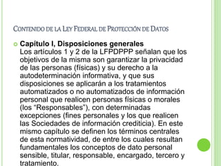 CONTENIDO DE LA LEY FEDERAL DE PROTECCIÓN DE DATOS 
 Capítulo I, Disposiciones generales 
Los artículos 1 y 2 de la LFPDPPP señalan que los 
objetivos de la misma son garantizar la privacidad 
de las personas (físicas) y su derecho a la 
autodeterminación informativa, y que sus 
disposiciones se aplicarán a los tratamientos 
automatizados o no automatizados de información 
personal que realicen personas físicas o morales 
(los “Responsables”), con determinadas 
excepciones (fines personales y los que realicen 
las Sociedades de información crediticia). En este 
mismo capítulo se definen los términos centrales 
de esta normatividad, de entre los cuales resultan 
fundamentales los conceptos de dato personal 
sensible, titular, responsable, encargado, tercero y 
tratamiento. 
 
