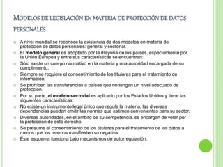 MODELOS DE LEGISLACIÓN EN MATERIA DE PROTECCIÓN DE DATOS 
PERSONALES 
 A nivel mundial se reconoce la existencia de dos modelos en materia de 
protección de datos personales: general y sectorial. 
 El modelo general es adoptado por la mayoría de los países, especialmente por 
la Unión Europea y entre sus características se encuentran: 
 Sólo existe un cuerpo normativo en la materia y una autoridad encargada de su 
cumplimiento. 
 Siempre se requiere el consentimiento de los titulares para el tratamiento de 
información. 
 Se prohíben las transferencias a países que no tengan un nivel adecuado de 
protección. 
 Por su parte, el modelo sectorial es aplicado por los Estados Unidos y tiene las 
siguientes características: 
 No existe un instrumento legal único que regule la materia, las diversas 
dependencias pueden emitir las normas que estimen convenientes para su sector. 
 Diversas autoridades, en el ámbito de su competencia. se encargan de velar por 
la protección de este derecho. 
 Se presume el consentimiento de los titulares para el tratamiento de los datos a 
menos que los mismos manifiesten su negativa. 
 Este esquema funciona bajo mecanismos de autorregulación. 
 