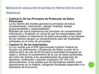 MODELOS DE LEGISLACIÓN EN MATERIA DE PROTECCIÓN DE DATOS 
PERSONALES 
 Capítulo II, De los Principios de Protección de Datos 
Personales 
La ley retoma del modelo general los principios de licitud, 
consentimiento, información, calidad, finalidad, lealtad, 
proporcionalidad y responsabilidad. 
Resultan de suma importancia los principios de consentimiento, 
información y finalidad, en virtud de que los responsables sólo 
pueden realizar el tratamiento de datos personales si los titulares 
de los mismos otorgan su consentimiento para las finalidades 
señaladas en el aviso de privacidad. 
 Capítulo VI, De las Autoridades 
La Ley señala que el IFAI (denominado Instituto Federal de 
Acceso a la Información y Protección de Datos a partir de la 
reforma del 5 de julio de 2010) será la autoridad encargada de 
vigilar y verificar el cumplimiento de la Ley de datos personales, 
así como dar trámite a los procedimientos de protección de 
derechos, verificación y sanción (Capítulos VII, VIII y IX). 
Adicionalmente, la ley señala que las Secretarías podrán emitir 
disposiciones en la materia, otorgando facultades especiales a la 
Secretaría de Economía. 
 