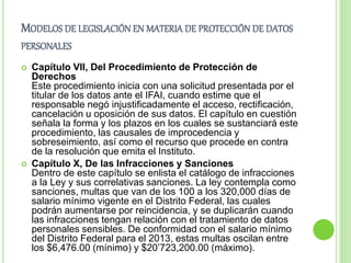 MODELOS DE LEGISLACIÓN EN MATERIA DE PROTECCIÓN DE DATOS 
PERSONALES 
 Capítulo VII, Del Procedimiento de Protección de 
Derechos 
Este procedimiento inicia con una solicitud presentada por el 
titular de los datos ante el IFAI, cuando estime que el 
responsable negó injustificadamente el acceso, rectificación, 
cancelación u oposición de sus datos. El capítulo en cuestión 
señala la forma y los plazos en los cuales se sustanciará este 
procedimiento, las causales de improcedencia y 
sobreseimiento, así como el recurso que procede en contra 
de la resolución que emita el Instituto. 
 Capítulo X, De las Infracciones y Sanciones 
Dentro de este capítulo se enlista el catálogo de infracciones 
a la Ley y sus correlativas sanciones. La ley contempla como 
sanciones, multas que van de los 100 a los 320,000 días de 
salario mínimo vigente en el Distrito Federal, las cuales 
podrán aumentarse por reincidencia, y se duplicarán cuando 
las infracciones tengan relación con el tratamiento de datos 
personales sensibles. De conformidad con el salario mínimo 
del Distrito Federal para el 2013, estas multas oscilan entre 
los $6,476.00 (mínimo) y $20’723,200.00 (máximo). 
 