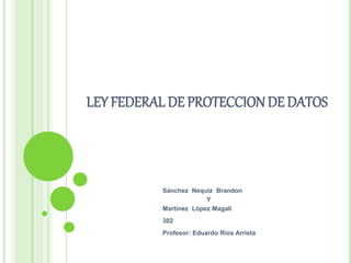 LEY FEDERAL DE PROTECCION DE DATOS 
Sánchez Nequiz Brandon 
Y 
Martínez López Magali 
302 
Profesor: Eduardo Rios Arrieta 
 