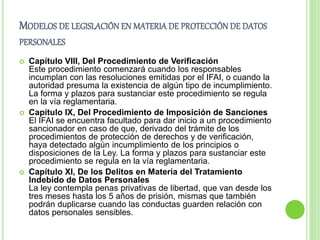 MODELOS DE LEGISLACIÓN EN MATERIA DE PROTECCIÓN DE DATOS 
PERSONALES 
 Capítulo VIII, Del Procedimiento de Verificación 
Este procedimiento comenzará cuando los responsables 
incumplan con las resoluciones emitidas por el IFAI, o cuando la 
autoridad presuma la existencia de algún tipo de incumplimiento. 
La forma y plazos para sustanciar este procedimiento se regula 
en la vía reglamentaria. 
 Capítulo IX, Del Procedimiento de Imposición de Sanciones 
El IFAI se encuentra facultado para dar inicio a un procedimiento 
sancionador en caso de que, derivado del trámite de los 
procedimientos de protección de derechos y de verificación, 
haya detectado algún incumplimiento de los principios o 
disposiciones de la Ley. La forma y plazos para sustanciar este 
procedimiento se regula en la vía reglamentaria. 
 Capítulo XI, De los Delitos en Materia del Tratamiento 
Indebido de Datos Personales 
La ley contempla penas privativas de libertad, que van desde los 
tres meses hasta los 5 años de prisión, mismas que también 
podrán duplicarse cuando las conductas guarden relación con 
datos personales sensibles. 
 