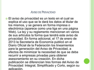 AVISO DE PRIVACIDAD 
 El aviso de privacidad es un texto en el cual se 
explica el uso que se le dará los datos al titular de 
los mismos, y se genera en forma impresa o 
electrónica (aparece como una liga en una página 
Web). La ley y su reglamento mencionan en varios 
de sus artículos la forma que tendrá este aviso de 
privacidad. En forma adicional, el 17 de enero de 
2013 la Secretaría de Economía publicó en el 
Diario Oficial de la Federación los lineamientos 
para la generación del Aviso de Privacidad, a 
efectos de minimizar la necesidad de que se deba 
recurrir a empresas privadas para obtener 
asesoramiento en su creación. En dicha 
publicación se diferencian tres formas del Aviso de 
Privacidad: Integral, Simplificado y Corto, según su 
aplicación. 
