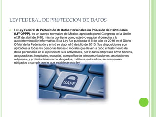 LEY FEDERAL DE PROTECCION DE DATOS 
 La Ley Federal de Protección de Datos Personales en Posesión de Particulares 
(LFPDPPP), es un cuerpo normativo de México, aprobado por el Congreso de la Unión 
el 27 de abril de 2010, mismo que tiene como objetivo regular el derecho a la 
autodeterminación informativa. Esta Ley fue publicada el 5 de julio de 2010 en el Diario 
Oficial de la Federación y entró en vigor el 6 de julio de 2010. Sus disposiciones son 
aplicables a todas las personas físicas o morales que lleven a cabo el tratamiento de 
datos personales en el ejercicio de sus actividades, por lo tanto empresas como bancos, 
aseguradoras, hospitales, escuelas, compañías de telecomunicaciones, asociaciones 
religiosas, y profesionistas como abogados, médicos, entre otros, se encuentran 
obligados a cumplir con lo que establece esta ley. 
 