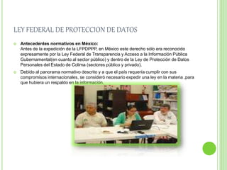 LEY FEDERAL DE PROTECCION DE DATOS 
 Antecedentes normativos en México: 
Antes de la expedición de la LFPDPPP, en México este derecho sólo era reconocido 
expresamente por la Ley Federal de Transparencia y Acceso a la Información Pública 
Gubernamental(en cuanto al sector público) y dentro de la Ley de Protección de Datos 
Personales del Estado de Colima (sectores público y privado). 
 Debido al panorama normativo descrito y a que el país requería cumplir con sus 
compromisos internacionales, se consideró necesario expedir una ley en la materia ,para 
que hubiera un respaldo en la información. 
 