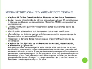 REFORMAS CONSTITUCIONALES EN MATERIA DE DATOS PERSONALES 
 Capítulo III, De los Derechos de los Titulares de los Datos Personales 
 La Ley retoma el contenido del párrafo segundo del artículo 16 constitucional 
y otorga a los titulares los denominados “Derechos ARCO”, cuyo acrónimo 
corresponde a: 
 Acceso: los titulares pueden conocer si sus datos están siendo objeto de 
tratamiento. 
 Rectificación: el derecho a solicitar que sus datos sean modificados. 
 Cancelación: los titulares pueden solicitar que sus datos se cancelen de la 
base de datos por causas justificadas. 
 Oposición: el derecho de los individuos para impedir el tratamiento de su 
información. 
 Capítulo IV, Del Ejercicio de los Derechos de Acceso, Rectificación, 
Cancelación y Oposición 
Los responsables están obligados a dar trámite a las solicitudes de acceso, 
rectificación, cancelación y oposición que realicen los titulares, para efectos 
de lo cual deberán nombrar a una persona o crear un departamento de datos 
personales, que se encargará de dar respuesta a las peticiones en los plazos 
que señala la ley. Dentro de este capítulo también se señalan las formas en 
que puede darse cumplimiento con estos derechos, así como las causas por 
las cuales puede negarse alguno de ellos. 
 