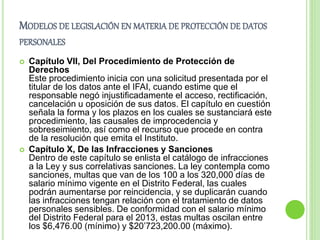 MODELOS DE LEGISLACIÓN EN MATERIA DE PROTECCIÓN DE DATOS 
PERSONALES 
 Capítulo VII, Del Procedimiento de Protección de 
Derechos 
Este procedimiento inicia con una solicitud presentada por el 
titular de los datos ante el IFAI, cuando estime que el 
responsable negó injustificadamente el acceso, rectificación, 
cancelación u oposición de sus datos. El capítulo en cuestión 
señala la forma y los plazos en los cuales se sustanciará este 
procedimiento, las causales de improcedencia y 
sobreseimiento, así como el recurso que procede en contra 
de la resolución que emita el Instituto. 
 Capítulo X, De las Infracciones y Sanciones 
Dentro de este capítulo se enlista el catálogo de infracciones 
a la Ley y sus correlativas sanciones. La ley contempla como 
sanciones, multas que van de los 100 a los 320,000 días de 
salario mínimo vigente en el Distrito Federal, las cuales 
podrán aumentarse por reincidencia, y se duplicarán cuando 
las infracciones tengan relación con el tratamiento de datos 
personales sensibles. De conformidad con el salario mínimo 
del Distrito Federal para el 2013, estas multas oscilan entre 
los $6,476.00 (mínimo) y $20’723,200.00 (máximo). 
 