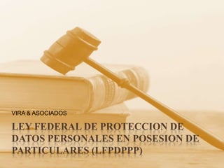 LEY FEDERAL DE PROTECCION DE DATOS PERSONALES EN POSESION DE PARTICULARES (LFPDPPP) VIRA & ASOCIADOS 