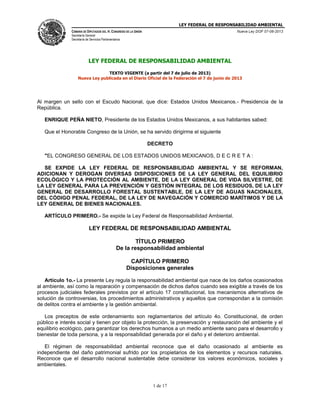 LEY FEDERAL DE RESPONSABILIDAD AMBIENTAL
CÁMARA DE DIPUTADOS DEL H. CONGRESO DE LA UNIÓN
Secretaría General
Secretaría de Servicios Parlamentarios
Nueva Ley DOF 07-06-2013
1 de 17
LEY FEDERAL DE RESPONSABILIDAD AMBIENTAL
TEXTO VIGENTE (a partir del 7 de julio de 2013)
Nueva Ley publicada en el Diario Oficial de la Federación el 7 de junio de 2013
Al margen un sello con el Escudo Nacional, que dice: Estados Unidos Mexicanos.- Presidencia de la
República.
ENRIQUE PEÑA NIETO, Presidente de los Estados Unidos Mexicanos, a sus habitantes sabed:
Que el Honorable Congreso de la Unión, se ha servido dirigirme el siguiente
DECRETO
"EL CONGRESO GENERAL DE LOS ESTADOS UNIDOS MEXICANOS, D E C R E T A :
SE EXPIDE LA LEY FEDERAL DE RESPONSABILIDAD AMBIENTAL Y SE REFORMAN,
ADICIONAN Y DEROGAN DIVERSAS DISPOSICIONES DE LA LEY GENERAL DEL EQUILIBRIO
ECOLÓGICO Y LA PROTECCIÓN AL AMBIENTE, DE LA LEY GENERAL DE VIDA SILVESTRE, DE
LA LEY GENERAL PARA LA PREVENCIÓN Y GESTIÓN INTEGRAL DE LOS RESIDUOS, DE LA LEY
GENERAL DE DESARROLLO FORESTAL SUSTENTABLE, DE LA LEY DE AGUAS NACIONALES,
DEL CÓDIGO PENAL FEDERAL, DE LA LEY DE NAVEGACIÓN Y COMERCIO MARÍTIMOS Y DE LA
LEY GENERAL DE BIENES NACIONALES.
ARTÍCULO PRIMERO.- Se expide la Ley Federal de Responsabilidad Ambiental.
LEY FEDERAL DE RESPONSABILIDAD AMBIENTAL
TÍTULO PRIMERO
De la responsabilidad ambiental
CAPÍTULO PRIMERO
Disposiciones generales
Artículo 1o.- La presente Ley regula la responsabilidad ambiental que nace de los daños ocasionados
al ambiente, así como la reparación y compensación de dichos daños cuando sea exigible a través de los
procesos judiciales federales previstos por el artículo 17 constitucional, los mecanismos alternativos de
solución de controversias, los procedimientos administrativos y aquellos que correspondan a la comisión
de delitos contra el ambiente y la gestión ambiental.
Los preceptos de este ordenamiento son reglamentarios del artículo 4o. Constitucional, de orden
público e interés social y tienen por objeto la protección, la preservación y restauración del ambiente y el
equilibrio ecológico, para garantizar los derechos humanos a un medio ambiente sano para el desarrollo y
bienestar de toda persona, y a la responsabilidad generada por el daño y el deterioro ambiental.
El régimen de responsabilidad ambiental reconoce que el daño ocasionado al ambiente es
independiente del daño patrimonial sufrido por los propietarios de los elementos y recursos naturales.
Reconoce que el desarrollo nacional sustentable debe considerar los valores económicos, sociales y
ambientales.
 