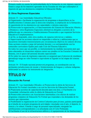 Primaria tendrá en cuenta las particularidades de la formación en este régimen especial.
Estará a cargo de los maestros egresados de las Escuelas de Arte que contemplen el
requisito de que sus alumnos/as completen la Educación Media.
D: Otros Regímenes Especiales
Artículo 33 - Las Autoridades Educativas Oficiales:
a) Organizarán o facilitarán la organización de programas a desarrollarse en los
Establecimientos Comunes para la detección temprana, la ampliación de la formación y
el seguimiento de los alumnos/as con capacidades o talentos especiales.
b) Promoverán la organización y el funcionamiento del Sistema de Educación Abierta y
a Distancia y otros Regímenes Especiales alternativos dirigidos a sectores de la
población que no concurran a Establecimientos Presenciales o que requieran Servicios
Educativos Complementarios.
A tal fin, se dispondrá, entre otros medios, de espacios televisivos y radiales.
c) Supervisarán las acciones educativas impartidas a niños/as y adolescentes que se
encuentren internados transitoriamente por circunstancias objetivas de carácter diverso.
Estas acciones estarán a cargo del personal docente y se corresponderán con los
contenidos curriculares fijados para cada Ciclo del Sistema Educativo.
En todos los casos que sea posible, se instrumentarán las medidas necesarias para que
estos educandos en situaciones atípicas cursen sus estudios en las Escuelas Comunes del
Sistema, con el apoyo del personal docente especializado.
d) En todos los casos de regímenes especiales se asegurará que el proceso de enseñanza
aprendizaje tenga un valor formativo equivalente al logrado en las etapas del sistema
formal.
Artículo 34 - El Estado nacional promoverá programas, en coordinación con las
pertinentes jurisdicciones de rescate y fortalecimiento de lenguas y culturas indígenas,
enfatizando su carácter de instrumento de integración.
TÍTULO IV
Educación No Formal
Artículo 35 - Las Autoridades Oficiales: a) Promoverán la oferta de Servicios de
Educación No Formal vinculados o no con los Servicios de Educación Formal.
b) Propiciarán acciones de capacitación docente para esta área. c) Facilitarán a la
Comunidad, información sobre la oferta de Educación no Formal.
d) Promoverán convenios con Asociaciones intermedias a los efectos de realizar
programas conjuntos de Educación No Formal que respondan a las demandas de los
sectores que representan.
e) Posibilitarán la organización de Centros Culturales para jóvenes, quienes participarán
en el diseño de su propio programa de actividades vinculadas con el arte, el deporte, la
ciencia y la cultura. Estarán a cargo de personal especializado, otorgarán las
certificaciones correspondientes y se articularán con el Ciclo Polimodal.
f) Facilitarán el uso de la infraestructura edilicia y el equipamiento de las Instituciones
LEY Nro. 24.195 FEDERAL DE EDUCACIÓN
http://www.bnm.mcye.gov.ar/demo2/documen/leyes/leyf/leyf.htm (10 of 20) [15/12/1999 4:19:58 PM]
 