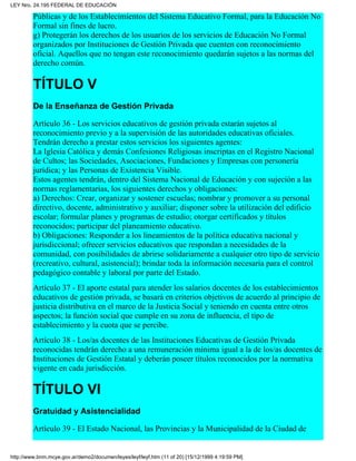 Públicas y de los Establecimientos del Sistema Educativo Formal, para la Educación No
Formal sin fines de lucro.
g) Protegerán los derechos de los usuarios de los servicios de Educación No Formal
organizados por Instituciones de Gestión Privada que cuenten con reconocimiento
oficial. Aquellos que no tengan este reconocimiento quedarán sujetos a las normas del
derecho común.
TÍTULO V
De la Enseñanza de Gestión Privada
Artículo 36 - Los servicios educativos de gestión privada estarán sujetos al
reconocimiento previo y a la supervisión de las autoridades educativas oficiales.
Tendrán derecho a prestar estos servicios los siguientes agentes:
La Iglesia Católica y demás Confesiones Religiosas inscriptas en el Registro Nacional
de Cultos; las Sociedades, Asociaciones, Fundaciones y Empresas con personería
jurídica; y las Personas de Existencia Visible.
Estos agentes tendrán, dentro del Sistema Nacional de Educación y con sujeción a las
normas reglamentarias, los siguientes derechos y obligaciones:
a) Derechos: Crear, organizar y sostener escuelas; nombrar y promover a su personal
directivo, docente, administrativo y auxiliar; disponer sobre la utilización del edificio
escolar; formular planes y programas de estudio; otorgar certificados y títulos
reconocidos; participar del planeamiento educativo.
b) Obligaciones: Responder a los lineamientos de la política educativa nacional y
jurisdiccional; ofrecer servicios educativos que respondan a necesidades de la
comunidad, con posibilidades de abrirse solidariamente a cualquier otro tipo de servicio
(recreativo, cultural, asistencial); brindar toda la información necesaria para el control
pedagógico contable y laboral por parte del Estado.
Artículo 37 - El aporte estatal para atender los salarios docentes de los establecimientos
educativos de gestión privada, se basará en criterios objetivos de acuerdo al principio de
justicia distributiva en el marco de la Justicia Social y teniendo en cuenta entre otros
aspectos; la función social que cumple en su zona de influencia, el tipo de
establecimiento y la cuota que se percibe.
Artículo 38 - Los/as docentes de las Instituciones Educativas de Gestión Privada
reconocidas tendrán derecho a una remuneración mínima igual a la de los/as docentes de
Instituciones de Gestión Estatal y deberán poseer títulos reconocidos por la normativa
vigente en cada jurisdicción.
TÍTULO VI
Gratuidad y Asistencialidad
Artículo 39 - El Estado Nacional, las Provincias y la Municipalidad de la Ciudad de
LEY Nro. 24.195 FEDERAL DE EDUCACIÓN
http://www.bnm.mcye.gov.ar/demo2/documen/leyes/leyf/leyf.htm (11 of 20) [15/12/1999 4:19:59 PM]
 