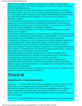 Buenos Aires se obligan, mediante la asignación en los respectivos presupuestos
educativos a garantizar el principio de gratuidad en los servicios estatales, en todos los
niveles y regímenes especiales.
El Estado Nacional realizará el aporte financiero principal al Sistema Universitario
Estatal para asegurar que ese servicio se preste a todos los habitantes que lo requieran.
Las Universidades podrán disponer de otras fuentes complementarias de financiamiento
que serán establecidas por una ley específica, sobre la base de los principios de
gratuidad y equidad.
El Estado Nacional, las Provincias y la Municipalidad de la Ciudad de Buenos Aires
establecerán un sistema de becas para alumnos/as en condiciones socioeconómicas
desfavorables, que cursen ciclos y/o niveles posteriores a la Educación General Básica y
Obligatoria, las que se basarán en el rendimiento académico.
Artículo 40 - El Estado Nacional, las Provincias y la Municipalidad de la Ciudad de
Buenos Aires se obligan a:
a) Garantizar a todos los alumnos/as el cumplimiento de la obligatoriedad que determina
la presente ley, ampliando la oferta de servicios e implementando, con criterio solidario,
en concertación con los Organismos de Acción Social estatales y privados,
Cooperadoras, Cooperativas y otras Asociaciones Intermedias, programas asistenciales
de salud, alimentación, vestido, material de estudio y transporte para los niños/as y
adolescentes de los sectores sociales más desfavorecidos. En todos los casos los
organismos Estatales y Privados integrarán sus esfuerzos, a fin de lograr la optimización
de los recursos, y se adoptarán acciones específicas para las personas que no ingresan al
sistema para las que lo abandonan y para las repitentes.
b) Organizar planes asistenciales específicos para los niños/as atendidos por la
Educación Inicial pertenecientes a familias con necesidades básicas insatisfechas, en
concertación con organismos de acción social estatales y privados.
c) Organizar planes asistenciales específicos para los niños/as atendidos por la
Educación Especial pertenecientes a familias con necesidades básicas insatisfechas
desde la etapa de estimulación temprana, en concertación con los Organismos Estatales
y Privados que correspondan.
Los planes y programas de salud y alimentación que se desarrollen en el ámbito escolar
estarán orientados al conjunto de los alumnos/as
TÍTULO VII
Unidad Escolar y Comunidad Educativa
Artículo 41 - La unidad escolar como estructura pedagógica formal del sistema y como
ámbito físico y social adoptará criterios institucionales y prácticas educativas
democráticas, establecerá vínculos con las diferentes organizaciones de su entorno y
pondrá a disposición su infraestructura edilicia para el desarrollo de actividades
extraescolares y comunitarias preservando lo atinente al destino y funciones específicas
del establecimiento.
Artículo 42 - La Comunidad Educativa estará integrada por directivos, docentes padres,
LEY Nro. 24.195 FEDERAL DE EDUCACIÓN
http://www.bnm.mcye.gov.ar/demo2/documen/leyes/leyf/leyf.htm (12 of 20) [15/12/1999 4:19:59 PM]
 