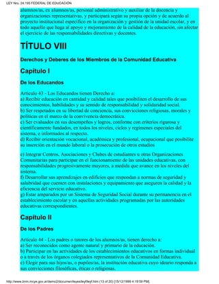 alumnos/as, ex alumnos/as, personal administrativo y auxiliar de la docencia y
organizaciones representativas, y participará según su propia opción y de acuerdo al
proyecto institucional específico en la organización y gestión de la unidad escolar, y en
todo aquello que haga al apoyo y mejoramiento de la calidad de la educación, sin afectar
el ejercicio de las responsabilidades directivas y docentes.
TÍTULO VIII
Derechos y Deberes de los Miembros de la Comunidad Educativa
Capítulo I
De los Educandos
Artículo 43 - Los Educandos tienen Derecho a:
a) Recibir educación en cantidad y calidad tales que posibiliten el desarrollo de sus
conocimientos, habilidades y su sentido de responsabilidad y solidaridad social.
b) Ser respetados en su libertad de conciencia, sus convicciones religiosas, morales y
políticas en el marco de la convivencia democrática.
c) Ser evaluados en sus desempeños y logros, conforme con criterios rigurosa y
científicamente fundados, en todos los niveles, ciclos y regímenes especiales del
sistema, e informados al respecto.
d) Recibir orientación vocacional, académica y profesional, ocupacional que posibilite
su inserción en el mundo laboral o la prosecución de otros estudios
e) Integrar Centros, Asociaciones y Clubes de estudiantes u otras Organizaciones
Comunitarias para participar en el funcionamiento de las unidades educativas, con
responsabilidades progresivamente mayores, a medida que avance en los niveles del
sistema.
f) Desarrollar sus aprendizajes en edificios que respondan a normas de seguridad y
salubridad que cuenten con instalaciones y equipamiento que aseguren la calidad y la
eficiencia del servicio educativo.
g) Estar amparados por un Sistema de Seguridad Social durante su permanencia en el
establecimiento escolar y en aquellas actividades programadas por las autoridades
educativas correspondientes.
Capítulo II
De los Padres
Artículo 44 - Los padres o tutores de los alumnos/as, tienen derecho a:
a) Ser reconocidos como agente natural y primario de la educación.
b) Participar en las actividades de los establecimientos educativos en formas individual
o a través de los órganos colegiados representativos de la Comunidad Educativa.
c) Elegir para sus hijos/as, o pupilos/as, la institución educativa cuyo ideario responda a
sus convicciones filosóficas, éticas o religiosas.
LEY Nro. 24.195 FEDERAL DE EDUCACIÓN
http://www.bnm.mcye.gov.ar/demo2/documen/leyes/leyf/leyf.htm (13 of 20) [15/12/1999 4:19:59 PM]
 