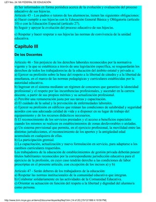 d) Ser informados en forma periódica acerca de la evolución y evaluación del proceso
educativo de sus hijos/as.
Artículo 45 - Los padres o tutores de los alumnos/as, tienen las siguientes obligaciones:
a) Hacer cumplir a sus hijos/as con la Educación General Básica y Obligatoria (artículo
10) o con la Educación Especial (artículo 27).
b) Seguir y apoyar la evolución del proceso educativo de sus hijos/as.
c) Respetar y hacer respetar a sus hijos/as las normas de convivencia de la unidad
educativa.
Capítulo III
De los Docentes
Artículo 46 - Sin perjuicio de los derechos laborales reconocidos por la normativa
vigente y la que se establezca a través de una legislación específica, se resguardarán los
derechos de todos los trabajadores/as de la educación del ámbito estatal y privado a:
a) Ejercer su profesión sobre la base del respeto a la libertad de cátedra y a la libertad de
enseñanza, en el marco de las normas pedagógicas y curriculares establecidas por la
autoridad educativa.
b) Ingresar en el sistema mediante un régimen de concursos que garantice la idoneidad
profesional y el respeto por las incumbencias profesionales, y ascender en la carrera
docente, a partir de sus propios méritos y su actualización profesional.
c) Percibir una remuneración justa por sus tareas y capacitación.
d) El cuidado de la salud y la prevención de enfermedades laborales.
e) Ejercer su profesión en edificios que reúnan las condiciones de salubridad y seguridad
acordes con una adecuada calidad de vida y a disponer en su lugar de trabajo del
equipamiento y de los recursos didácticos necesarios.
f) El reconocimiento de los servicios prestados y el acceso a beneficios especiales
cuando los mismos se realicen en establecimientos de zonas desfavorables o aisladas.
g) Un sistema previsional que permita, en el ejercicio profesional, la movilidad entre las
distintas jurisdicciones, el reconocimiento de los aportes y la antigüedad edad
acumulada en cualquiera de ellas.
h) La participación gremial.
i) La capacitación, actualización y nueva formulación en servicio, para adaptarse a los
cambios curriculares requeridos.
Los trabajadores de la educación de establecimientos de gestión privada deberán poseer
títulos habilitantes reconocidos por la correspondiente jurisdicción educativa para el
ejercicio de la profesión, en cuyo caso tendrán derecho a las condiciones de labor
prescriptas en el presente artículo, con excepción de los incisos a) y b)
Artículo 47 - Serán deberes de los trabajadores de la educación:
a) Respetar las normas institucionales de la comunidad educativa que integran.
b) Colaborar solidariamente en las actividades de la Comunidad Educativa.
c) Orientar su actuación en función del respeto a la libertad y dignidad del alumno/a
como persona.
LEY Nro. 24.195 FEDERAL DE EDUCACIÓN
http://www.bnm.mcye.gov.ar/demo2/documen/leyes/leyf/leyf.htm (14 of 20) [15/12/1999 4:19:59 PM]
 