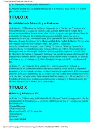 d) Su formación y actualización permanente.
e) Afianzar el sentido de la responsabilidad en el ejercicio de la docencia y el respeto
por la tarea educativa.
TÍTULO IX
De la Calidad de la Educación y su Evaluación
Artículo 48 - El Ministerio de Cultura y Educación de la Nación, las Provincias y la
Municipalidad de la Ciudad de Buenos Aires, deberán garantizar la calidad de la
formación impartida en los distintos ciclos, niveles y regímenes especiales mediante la
evaluación permanente del sistema educativo, controlando su adecuación a lo
establecido en esta ley, a las necesidades de la comunidad, a la Política Educativa
Nacional, de cada Provincia y de la Municipalidad de la Ciudad de Buenos Aires y a las
concertadas en el seno del Consejo Federal de Cultura y Educación.
A ese fin deberá convocar junto con el Consejo Federal de Cultura y Educación a
especialistas de reconocida idoneidad e independencia de criterio para desarrollar las
investigaciones pertinentes por medio de técnicas objetivas aceptadas y actualizadas.
El Ministerio de Cultura y Educación deberá enviar un informe anual a la Comisión de
Educación de ambas Cámaras del Congreso de la Nación donde se detallen los análisis
realizados y las conclusiones referidas a los objetivos que se establecen en la presente
ley.
Artículo 49 - La evaluación de la calidad en el sistema educativo verificará la
adecuación de los contenidos curriculares de los distintos ciclos, niveles y regímenes
especiales a las necesidades sociales y a los requerimientos educativos de la comunidad,
así como el nivel de aprendizaje de los alumnos/as y la calidad de la formación docente.
Artículo 50 - Las Autoridades Educativas de las Provincias y de la Municipalidad de la
Ciudad de Buenos Aires evaluarán periódicamente la calidad y el funcionamiento del
sistema educativo en el ámbito de su competencia.
TÍTULO X
Gobierno y Administración
Artículo 51 - El Gobierno y Administración del Sistema Educativo asegurará el efectivo
cumplimiento de los principios y objetivos establecidos en esta ley, teniendo en cuenta
los criterios de:
-Unidad Nacional.
-Democratización.
-Descentralización y Federalización.
-Participación.
-Equidad.
-Intersectorialidad.
LEY Nro. 24.195 FEDERAL DE EDUCACIÓN
http://www.bnm.mcye.gov.ar/demo2/documen/leyes/leyf/leyf.htm (15 of 20) [15/12/1999 4:19:59 PM]
 