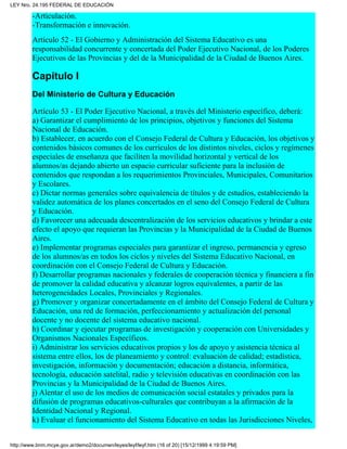 -Articulación.
-Transformación e innovación.
Artículo 52 - El Gobierno y Administración del Sistema Educativo es una
responsabilidad concurrente y concertada del Poder Ejecutivo Nacional, de los Poderes
Ejecutivos de las Provincias y del de la Municipalidad de la Ciudad de Buenos Aires.
Capítulo I
Del Ministerio de Cultura y Educación
Artículo 53 - El Poder Ejecutivo Nacional, a través del Ministerio específico, deberá:
a) Garantizar el cumplimiento de los principios, objetivos y funciones del Sistema
Nacional de Educación.
b) Establecer, en acuerdo con el Consejo Federal de Cultura y Educación, los objetivos y
contenidos básicos comunes de los currículos de los distintos niveles, ciclos y regímenes
especiales de enseñanza que faciliten la movilidad horizontal y vertical de los
alumnos/as dejando abierto un espacio curricular suficiente para la inclusión de
contenidos que respondan a los requerimientos Provinciales, Municipales, Comunitarios
y Escolares.
c) Dictar normas generales sobre equivalencia de títulos y de estudios, estableciendo la
validez automática de los planes concertados en el seno del Consejo Federal de Cultura
y Educación.
d) Favorecer una adecuada descentralización de los servicios educativos y brindar a este
efecto el apoyo que requieran las Provincias y la Municipalidad de la Ciudad de Buenos
Aires.
e) Implementar programas especiales para garantizar el ingreso, permanencia y egreso
de los alumnos/as en todos los ciclos y niveles del Sistema Educativo Nacional, en
coordinación con el Consejo Federal de Cultura y Educación.
f) Desarrollar programas nacionales y federales de cooperación técnica y financiera a fin
de promover la calidad educativa y alcanzar logros equivalentes, a partir de las
heterogeneidades Locales, Provinciales y Regionales.
g) Promover y organizar concertadamente en el ámbito del Consejo Federal de Cultura y
Educación, una red de formación, perfeccionamiento y actualización del personal
docente y no docente del sistema educativo nacional.
h) Coordinar y ejecutar programas de investigación y cooperación con Universidades y
Organismos Nacionales Específicos.
i) Administrar los servicios educativos propios y los de apoyo y asistencia técnica al
sistema entre ellos, los de planeamiento y control: evaluación de calidad; estadística,
investigación, información y documentación; educación a distancia, informática,
tecnología, educación satelital, radio y televisión educativas en coordinación con las
Provincias y la Municipalidad de la Ciudad de Buenos Aires.
j) Alentar el uso de los medios de comunicación social estatales y privados para la
difusión de programas educativos-culturales que contribuyan a la afirmación de la
Identidad Nacional y Regional.
k) Evaluar el funcionamiento del Sistema Educativo en todas las Jurisdicciones Niveles,
LEY Nro. 24.195 FEDERAL DE EDUCACIÓN
http://www.bnm.mcye.gov.ar/demo2/documen/leyes/leyf/leyf.htm (16 of 20) [15/12/1999 4:19:59 PM]
 