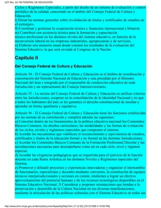 Ciclos y Regímenes Especiales, a partir del diseño de un sistema de evaluación y control
periódico de la calidad, concertado en el ámbito del Consejo Federal de Cultura y
Educación.
l) Dictar las normas generales sobre revalidación de títulos y certificados de estudios en
el extranjero.
ll) Coordinar y gestionar la cooperación técnica y financiera internacional y bilateral.
m) Contribuir con asistencia técnica para la formación y capacitación
técnico-profesional en los distintos niveles del sistema educativo, en función de la
reconversión laboral en las empresas industriales, agropecuarias y de servicios.
n) Elaborar una memoria anual donde consten los resultados de la evaluación del
Sistema Educativo, la que será enviada al Congreso de la Nación.
Capítulo II
Del Consejo Federal de Cultura y Educación
Artículo 54 - El Consejo Federal de Cultura y Educación es el ámbito de coordinación y
concertación del Sistema Nacional de Educación y esta presidido por el Ministro
Nacional del área e integrado por el responsable de conducción educativa de cada
Jurisdicción y un representante del Consejo Interuniversitario.
Artículo 55 - La misión del Consejo Federal de Cultura y Educación es unificar criterios
entre las Jurisdicciones, cooperar en la consolidación de la Identidad Nacional y en que
a todos los habitantes del país se les garantice el derecho constitucional de enseñar y
aprender en forma igualitaria y equitativa.
Artículo 56 - El Consejo Federal de Cultura y Educación tiene las funciones establecidas
por las normas de su constitución y cumplirá además las siguientes:
a) Concertar dentro de los lineamientos de la política educativa nacional los Contenidos
Básicos Comunes, los diseños curriculares, las modalidades y las formas de evaluación
de los ciclos, niveles y regímenes especiales que componen el sistema.
b) Acordar los mecanismos que viabilicen el reconocimiento y equivalencia de estudios,
certificados y títulos de la educación formal y no formal en las distintas Jurisdicciones.
c) Acordar los Contenidos Básicos Comunes de la Formación Profesional Docente y las
acreditaciones necesarias para desempeñarse como tal en cada ciclo, nivel y régimen
especial.
d) Acordar las exigencias pedagógicas que se requerirán para el ejercicio de la función
docente en cada Rama Artística en los distintos Niveles y Regímenes especiales del
Sistema.
e) Promover y difundir proyectos y experiencias innovadoras y organizar el intercambio
de funcionarios, especialistas y docentes mediante convenios, la constitución de equipos
técnicos interjurisdiccionales y acciones en común, tendientes a lograr un efectivo
aprovechamiento del potencial humano y de los recursos tecnológicos disponibles en el
Sistema Educativo Nacional. f) Considerar y proponer orientaciones que tiendan a la
preservación y desarrollo de la Cultura Nacional en sus diversas manifestaciones,
mediante la articulación de las políticas culturales con el Sistema Educativo en todos sus
LEY Nro. 24.195 FEDERAL DE EDUCACIÓN
http://www.bnm.mcye.gov.ar/demo2/documen/leyes/leyf/leyf.htm (17 of 20) [15/12/1999 4:19:59 PM]
 