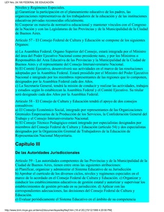 Niveles y Regímenes Especiales.
g) Garantizar la participación en el planeamiento educativo de los padres, las
organizaciones representativas de los trabajadores de la educación y de las instituciones
educativas privadas reconocidas oficialmente.
h) Cooperar en materia de normativa educacional y mantener vínculos con el Congreso
de la Nación y con las Legislaturas de las Provincias y de la Municipalidad de la Ciudad
de Buenos Aires.
Artículo 57 - El Consejo Federal de Cultura y Educación se compone de los siguientes
Organos:
a) La Asamblea Federal, Organo Superior del Consejo, estará integrada por el Ministro
del área del Poder Ejecutivo Nacional como presidente nato, y por los Ministros o
Responsables del Area Educativa de las Provincias y la Municipalidad de la Ciudad de
Buenos Aires y el representante del Consejo Interuniversitario Nacional.
b) El Comité Ejecutivo, desenvolverá sus actividades en el marco de las resoluciones
adoptadas por la Asamblea Federal. Estará presidido por el Ministro del Poder Ejecutivo
Nacional e integrado por los miembros representantes de las regiones que lo componen,
designados por la Asamblea Federal cada dos Años.
c) La Secretaría General, tendrá la misión de conducir y realizar las actividades, trabajos
y estudios según lo establezcan la Asamblea Federal y el Comité Ejecutivo. Su titular
será designado cada dos Años por la Asamblea Federal.
Artículo 58 - El Consejo de Cultura y Educación tendrá el apoyo de dos consejos
consultivos:
a) El Consejo Económico Social, integrado por representantes de las Organizaciones
Gremiales Empresarias de la Producción de los Servicios, la Confederación General del
Trabajo y el Consejo Interuniversitario Nacional.
b) El Consejo Técnico Pedagógico estará integrado por especialistas designados por
miembros del Consejo Federal de Cultura y Educación (artículo 54) y dos especialistas
designados por la Organización Gremial de Trabajadores de la Educación de
Representación Nacional Mayoritaria.
Capítulo III
De las Autoridades Jurisdiccionales
Artículo 59 - Las autoridades competentes de las Provincias y de la Municipalidad de la
Ciudad de Buenos Aires, tienen entre otras las siguientes atribuciones:
a) Planificar, organizar y administrar el Sistema Educativo de su Jurisdicción
b) Aprobar el currículo de los diversos ciclos, niveles y regímenes especiales en el
marco de lo acordado en el Consejo Federal de Cultura y Educación. c) Organizar y
conducir los establecimientos educativos de gestión estatal y autorizar y supervisar los
establecimientos de gestión privada en su jurisdicción. d) Aplicar con las
correspondientes adecuaciones, las decisiones del Consejo Federal de Cultura y
Educación.
e) Evaluar periódicamente el Sistema Educativo en el ámbito de su competencia
LEY Nro. 24.195 FEDERAL DE EDUCACIÓN
http://www.bnm.mcye.gov.ar/demo2/documen/leyes/leyf/leyf.htm (18 of 20) [15/12/1999 4:20:00 PM]
 
