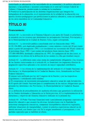controlando su adecuación a las necesidades de su comunidad, a la política educativa
nacional y a las políticas y acciones concertadas en el seno del Consejo Federal de
Cultura y Educación, promoviendo la calidad de la enseñanza
f) Promover la participación de las distintas Organizaciones que integren los
trabajadores de la educación, en el mejoramiento de la calidad de la educación con
aportes técnico-pedagógicos que perfeccionen la práctica educativa, como así también la
de los otros miembros de la Comunidad Educativa.
TÍTULO XI
Financiamiento
Artículo 60 - La inversión en el Sistema Educativo por parte del Estado es prioritaria y
se atenderá con los recursos que determinen los presupuestos Nacional, Provinciales y
de la Municipalidad de la Ciudad de Buenos Aires, según corresponda.
Artículo 61 - La inversión publica consolidada total en Educación (base 1992:
6.120.196.000), será duplicada gradualmente y como mínimo a razón del 20 por ciento
anual a partir del presupuesto 1993; o se considerará un incremento del 50 por ciento en
el porcentaje (base 1992: 4 por ciento) del producto bruto interno (base 1992:
153.004.900.000), destinado a educación en 1992. En cualquiera de los dos casos, se
considerará a los efectos de la definición de los montos la cifra que resultare mayor.
Artículo 62 - La diferencia entre estas metas de cumplimiento obligatorio y los recursos
de las fuentes mencionadas en el artículo 60, se financiará con impuestos directos de
asignación específica aplicados a los sectores de mayor capacidad contributiva.
Artículo 63 - A los efectos de la implementación del artículo 61 el Estado Nacional, las
Provincias y la Municipalidad de la Ciudad de Buenos Aires, formalizarán un Pacto
Federal Educativo.
El mismo será ratificado por ley del Congreso de la Nación y por las respectivas
Legislaturas y considerará como mínimo:
a) El compromiso de incremento presupuestario educativo anual de cada Jurisdicción.
b) El aporte del Estado Nacional para el cumplimiento de las nuevas obligaciones que la
presente ley determina a las Provincias y la Municipalidad de la Ciudad de Buenos
Aires.
c) La definición de procedimientos de auditoría eficientes que garanticen la utilización
de los fondos destinados a Educación en la forma prevista. d) La implementación de las
estructuras y objetivos del Sistema Educativo indicado en la presente ley.
Artículo 64 - El Poder Nacional financiará total o parcialmente programas especiales de
desarrollo educativo que encaren las diversas Jurisdicciones con la finalidad de
solucionar emergencias educativas, compensar desequilibrios educativos regionales,
enfrentar situaciones de marginalidad, o poner en práctica experiencias educativas de
interés nacional, con fondos que a tal fin le asigne anualmente el presupuesto, o con
partidas especiales que se habiliten al efecto.
LEY Nro. 24.195 FEDERAL DE EDUCACIÓN
http://www.bnm.mcye.gov.ar/demo2/documen/leyes/leyf/leyf.htm (19 of 20) [15/12/1999 4:20:00 PM]
 