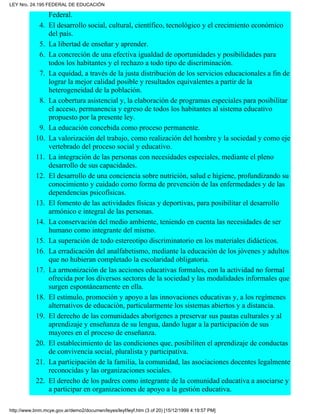 Federal.
El desarrollo social, cultural, científico, tecnológico y el crecimiento económico
del país.
4.
La libertad de enseñar y aprender.5.
La concreción de una efectiva igualdad de oportunidades y posibilidades para
todos los habitantes y el rechazo a todo tipo de discriminación.
6.
La equidad, a través de la justa distribución de los servicios educacionales a fin de
lograr la mejor calidad posible y resultados equivalentes a partir de la
heterogeneidad de la población.
7.
La cobertura asistencial y, la elaboración de programas especiales para posibilitar
el acceso, permanencia y egreso de todos los habitantes al sistema educativo
propuesto por la presente ley.
8.
La educación concebida como proceso permanente.9.
La valorización del trabajo, como realización del hombre y la sociedad y como eje
vertebrado del proceso social y educativo.
10.
La integración de las personas con necesidades especiales, mediante el pleno
desarrollo de sus capacidades.
11.
El desarrollo de una conciencia sobre nutrición, salud e higiene, profundizando su
conocimiento y cuidado como forma de prevención de las enfermedades y de las
dependencias psicofísicas.
12.
El fomento de las actividades físicas y deportivas, para posibilitar el desarrollo
armónico e integral de las personas.
13.
La conservación del medio ambiente, teniendo en cuenta las necesidades de ser
humano como integrante del mismo.
14.
La superación de todo estereotipo discriminatorio en los materiales didácticos.15.
La erradicación del analfabetismo, mediante la educación de los jóvenes y adultos
que no hubieran completado la escolaridad obligatoria.
16.
La armonización de las acciones educativas formales, con la actividad no formal
ofrecida por los diversos sectores de la sociedad y las modalidades informales que
surgen espontáneamente en ella.
17.
El estímulo, promoción y apoyo a las innovaciones educativas y, a los regímenes
alternativos de educación, particularmente los sistemas abiertos y a distancia.
18.
El derecho de las comunidades aborígenes a preservar sus pautas culturales y al
aprendizaje y enseñanza de su lengua, dando lugar a la participación de sus
mayores en el proceso de enseñanza.
19.
El establecimiento de las condiciones que, posibiliten el aprendizaje de conductas
de convivencia social, pluralista y participativa.
20.
La participación de la familia, la comunidad, las asociaciones docentes legalmente
reconocidas y las organizaciones sociales.
21.
El derecho de los padres como integrante de la comunidad educativa a asociarse y
a participar en organizaciones de apoyo a la gestión educativa.
22.
LEY Nro. 24.195 FEDERAL DE EDUCACIÓN
http://www.bnm.mcye.gov.ar/demo2/documen/leyes/leyf/leyf.htm (3 of 20) [15/12/1999 4:19:57 PM]
 
