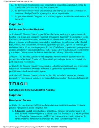 El derecho de los alumnos a que se respete su integridad, dignidad, libertad de
conciencia, de expresión y a recibir orientación.
23.
El derecho de los docentes universitarios a la libertad de cátedra y de todos los
docentes a la dignificación y jerarquización de su profesión.
24.
La participación del Congreso de la Nación, según lo establecido en el artículo 53,
inciso n).
25.
Capítulo II
Del Sistema Educativo Nacional
Artículo 6 - El Sistema Educativo posibilitará la formación integral y permanente del
hombre y la mujer, con vocación Nacional, proyección Regional y Continental y visión
Universal, que se realicen como personas en las dimensiones cultural, social, estética,
ética y religiosa, acorde con sus capacidades, guiados por los valores de vida, libertad,
bien, verdad, paz, solidaridad, tolerancia, igualdad y justicia. Capaces de elaborar, por
decisión existencial, su propio proyecto de vida. Ciudadanos responsables, protagonistas
críticos, creadores y transformadores de la Sociedad, a través del amor, el conocimiento
y el trabajo. Defensores de las Instituciones Democráticas y del medio ambiente.
Artículo 7 - El Sistema Educativo está integrado por los servicios educativos de las
jurisdicciones Nacional, Provincial y Municipal, que incluyen los de las entidades de
gestión privada reconocidas.
Artículo 8 - El Sistema Educativo asegurará, a todos los habitantes del país el ejercicio
efectivo de su derecho a aprender, mediante la igualdad de oportunidades y
posibilidades, sin discriminación alguna.
Artículo 9 - El Sistema Educativo ha de ser flexible, articulado, equitativo, abierto,
prospectivo y orientado a satisfacer las necesidades nacionales y la diversidad regional.
TÍTULO III
Estructura del Sistema Educativo Nacional
Capítulo I
Descripción General
Artículo 10 - La estructura del Sistema Educativo, que será implementada en forma
gradual y progresiva, estará integrada por:
Educación inicial, constituida por el Jardín de Infantes para niños/as de 3 a 5
años de edad, siendo obligatorio el último año. Las Provincias y la Municipalidad
de la Ciudad de Buenos Aires establecerán, cuando sea necesario, servicios de
Jardín Maternal para niños/as menores de 3 años y prestarán apoyo a las
1.
LEY Nro. 24.195 FEDERAL DE EDUCACIÓN
http://www.bnm.mcye.gov.ar/demo2/documen/leyes/leyf/leyf.htm (4 of 20) [15/12/1999 4:19:58 PM]
 