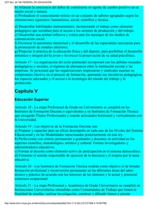 b) Afianzar la conciencia del deber de constituirse en agente de cambio positivo en su
medio social y natural.
c) Profundizar el conocimiento teórico en un conjunto de saberes agrupados según las
orientaciones siguientes: humanística, social, científica y técnica.
d) Desarrollar habilidades instrumentales, incorporando el trabajo como elemento
pedagógico que acrediten para el acceso a los sectores de producción y del trabajo.
e) Desarrollar una actitud reflexiva y critica ante los mensajes de los medios de
comunicación social.
f) Favorecer la autonomía intelectual y el desarrollo de las capacidades necesarias para
la prosecución de estudios ulteriores.
g) Propiciar la práctica de la educación física y del deporte, para posibilitar el desarrollo
armónico e integral del/la joven y favorecer la preservación de su salud psicofísica.
Artículo 17 - La organización del ciclo polimodal incorporará con los debidos recaudos
pedagógicos y sociales, el régimen de alternancia entre la institución escolar y las
empresas. Se procurará que las organizaciones empresarias y sindicales asuman un
compromiso efectivo en el proceso de formación, aportando sus iniciativas pedagógicas,
los espacios adecuados y el acceso a la tecnología del mundo del trabajo y la
producción.
Capítulo V
Educación Superior
Artículo 18 - La etapa Profesional de Grado no Universitario se cumplirá en los
Institutos de Formación Docente o equivalentes y en Institutos de Formación Técnica
que otorgarán Títulos Profesionales y estarán articulados horizontal y verticalmente con
la Universidad.
Artículo 19 - Los objetivos de la Formación Docente son:
a) Preparar y capacitar para un eficaz desempeño en cada uno de los Niveles del Sistema
Educacional y en las Modalidades mencionadas posteriormente en esta ley.
b) Perfeccionar con criterio permanente a graduados y docentes en actividad en los
aspectos científico, metodológico, artístico y cultural. Formar investigadores y
administradores educativos.
c) Formar al docente como elemento activo de participación en el sistema democrático.
d) Fomentar el sentido responsable de ejercicio de la docencia y el respeto por la tarea
educativa.
Artículo 20 - Los Institutos de Formación Técnica tendrán como objetivo el de brindar
formación profesional y reconversión permanente en las diferentes áreas del saber
técnico y práctico de acuerdo con los intereses de los alumnos y la actual y potencial
estructura ocupacional.
Artículo 21 - La etapa Profesional y Académica de Grado Universitario se cumplirá en
Instituciones Universitarias entendidas como Comunidades de Trabajo que tienen la
finalidad de enseñar, realizar investigación, construir y difundir bienes y prestar
LEY Nro. 24.195 FEDERAL DE EDUCACIÓN
http://www.bnm.mcye.gov.ar/demo2/documen/leyes/leyf/leyf.htm (7 of 20) [15/12/1999 4:19:58 PM]
 