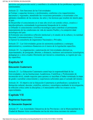 servicios con proyección social y contribuir a la solución de los problemas argentinos y
continentales.
Artículo 22 - Son funciones de las Universidades:
a) Formar y capacitar técnicos y profesionales, conforme a los requerimientos
nacionales y regionales, atendiendo las vocaciones personales y recurriendo a los
adelantos mundiales de las ciencias, las artes y las técnicas que resulten de interés para
el país.
b) Desarrollar el conocimiento en el más alto nivel con sentido crítico, creativo e
interdisciplinario, estimulando la permanente búsqueda de la verdad.
c) Difundir el conocimiento científico-tecnológico para contribuir al permanente
mejoramiento de las condiciones de vida de nuestro Pueblo y la competitividad
tecnológica del país.
d) Estimular una sistemática reflexión intelectual y el estudio de la cultura y la realidad
Nacional, Latinoamericana y Universal.
e) Ejercer la consultoría de organismos Nacionales y Privados.
Artículo 23 - Las Universidades gozan de autonomía académica y autarquía
administrativa y económico-financiera en el marco de la legislación específica.
Artículo 24 - La organización y autorización de Universidades alternativas,
experimentales, de postgrado, abiertas, a distancia, institutos universitarios tecnológicos,
pedagógicos y otros creados libremente por iniciativa comunitaria, se regirán por una
ley específica.
Capítulo VI
Educación Cuaternaria
Artículo 25 - La Educación Cuaternaria estará bajo la responsabilidad de las
Universidades y de las Instituciones Académicas, Científicas y Profesionales de
reconocido nivel, siendo requisito para quienes se inscriban el haber terminado la etapa
de grado o acreditar conocimiento y experiencia suficientes para el cursado del mismo.
Artículo 26 - El objetivo de la Educación Cuaternaria es profundizar y actualizar la
formación cultural, docente, científica, artística y tecnológica mediante la investigación,
la reflexión crítica sobre la disciplina y el intercambio sobre los avances en las
especialidades.
Capítulo VII
Regímenes Especiales
A: Educación Especial
Artículo 27 - Las Autoridades Educativas de las Provincias y de la Municipalidad de la
Ciudad de Buenos Aires coordinarán con las de otras áreas acciones de carácter
LEY Nro. 24.195 FEDERAL DE EDUCACIÓN
http://www.bnm.mcye.gov.ar/demo2/documen/leyes/leyf/leyf.htm (8 of 20) [15/12/1999 4:19:58 PM]
 