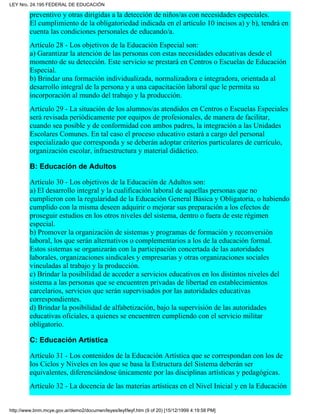 preventivo y otras dirigidas a la detección de niños/as con necesidades especiales.
El cumplimiento de la obligatoriedad indicada en el artículo 10 incisos a) y b), tendrá en
cuenta las condiciones personales de educando/a.
Artículo 28 - Los objetivos de la Educación Especial son:
a) Garantizar la atención de las personas con estas necesidades educativas desde el
momento de su detección. Este servicio se prestará en Centros o Escuelas de Educación
Especial.
b) Brindar una formación individualizada, normalizadora e integradora, orientada al
desarrollo integral de la persona y a una capacitación laboral que le permita su
incorporación al mundo del trabajo y la producción.
Artículo 29 - La situación de los alumnos/as atendidos en Centros o Escuelas Especiales
será revisada periódicamente por equipos de profesionales, de manera de facilitar,
cuando sea posible y de conformidad con ambos padres, la integración a las Unidades
Escolares Comunes. En tal caso el proceso educativo estará a cargo del personal
especializado que corresponda y se deberán adoptar criterios particulares de currículo,
organización escolar, infraestructura y material didáctico.
B: Educación de Adultos
Artículo 30 - Los objetivos de la Educación de Adultos son:
a) El desarrollo integral y la cualificación laboral de aquellas personas que no
cumplieron con la regularidad de la Educación General Básica y Obligatoria, o habiendo
cumplido con la misma deseen adquirir o mejorar sus preparación a los efectos de
proseguir estudios en los otros niveles del sistema, dentro o fuera de este régimen
especial.
b) Promover la organización de sistemas y programas de formación y reconversión
laboral, los que serán alternativos o complementarios a los de la educación formal.
Estos sistemas se organizarán con la participación concertada de las autoridades
laborales, organizaciones sindicales y empresarias y otras organizaciones sociales
vinculadas al trabajo y la producción.
c) Brindar la posibilidad de acceder a servicios educativos en los distintos niveles del
sistema a las personas que se encuentren privadas de libertad en establecimientos
carcelarios, servicios que serán supervisados por las autoridades educativas
correspondientes.
d) Brindar la posibilidad de alfabetización, bajo la supervisión de las autoridades
educativas oficiales, a quienes se encuentren cumpliendo con el servicio militar
obligatorio.
C: Educación Artística
Artículo 31 - Los contenidos de la Educación Artística que se correspondan con los de
los Ciclos y Niveles en los que se basa la Estructura del Sistema deberán ser
equivalentes, diferenciándose únicamente por las disciplinas artísticas y pedagógicas.
Artículo 32 - La docencia de las materias artísticas en el Nivel Inicial y en la Educación
LEY Nro. 24.195 FEDERAL DE EDUCACIÓN
http://www.bnm.mcye.gov.ar/demo2/documen/leyes/leyf/leyf.htm (9 of 20) [15/12/1999 4:19:58 PM]
 