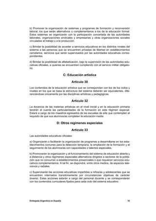 b) Promover la organización de sistemas y programas de formación y reconversión
laboral, los que serán alternativos o complementarios a los de la educación formal.
Estos sistemas se organizarán con la participación concertada de las autoridades
laborales, organizaciones sindicales y empresarias y otras organizaciones sociales
vinculadas al trabajo y a la producción.

c) Brindar la posibilidad de acceder a servicios educativos en los distintos niveles del
sistema a las personas que se encuentren privadas de libertad en establecimientos
carcelarios, servicios que serán supervisados por las autoridades educativas corres-
pondientes.

d) Brindar la posibilidad de alfabetización, bajo la supervisión de las autoridades edu-
cativas oficiales, a quienes se encuentren cumpliendo con el servicio militar obligato-
rio.

                               C: Educación artística

                                    Artículo 30
Los contenidos de la educación artística que se correspondan con los de los ciclos y
niveles en los que se basa la estructura del sistema deberán ser equivalentes, dife-
renciándose únicamente por las disciplinas artísticas y pedagógicas.

                                    Artículo 32
La docencia de las materias artísticas en el nivel inicial y en la educación primaria
tendrán el cuenta las particularidades de la formación en este régimen especial.
Estará a cargo de los maestros egresados de las escuelas de arte que contemplen el
requisito de que sus alumnos/as completen la educación media.

                        D: Otros regímenes especiales

                                    Artículo 33
Las autoridades educativas oficiales:

a) Organizarán o facilitarán la organización de programas a desarrollarse en los esta-
blecimientos comunes para la detección temprana, la ampliación de la formación y el
seguimiento de los alumnos/as con capacidades o talentos especiales.

b) Promoverán la organización y el funcionamiento del sistema de educación abierta y
a distancia y otros regímenes especiales alternativos dirigidos a sectores de la pobla-
ción que no concurran a establecimientos presenciales o que requieran servicios edu-
cativos complementarios. A tal fin, se dispondrá, entre otros medios, de espacios tele-
visivos y radiales.

c) Supervisarán las acciones educativas impartidas a niños/as y adolescentes que se
encuentren internados transitoriamente por circunstancias objetivas de carácter
diverso. Estas acciones estarán a cargo del personal docente y se corresponderán
con los contenidos curriculares fijados para cada ciclo del sistema educativo.




Embajada Argentina en España                                                         10
 