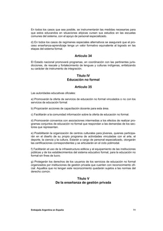 En todos los casos que sea posible, se instrumentarán las medidas necesarias para
que estos educandos en situaciones atípicas cursen sus estudios en las escuelas
comunes del sistema, con el apoyo de personal especializado.

d) En todos los casos de regímenes especiales alternativos se asegurará que el pro-
ceso enseñanza-aprendizaje tenga un valor formativo equivalente al logrado en las
etapas del sistema formal.

                                      Artículo 34
El Estado nacional promoverá programas, en coordinación con las pertinentes juris-
dicciones, de rescate y fortalecimiento de lenguas y culturas indígenas, enfatizando
su carácter de instrumento de integración.

                                    Título IV
                               Educación no formal

                                      Artículo 35
Las autoridades educativas oficiales:

a) Promoverán la oferta de servicios de educación no formal vinculados o no con los
servicios de educación formal.

b) Propiciarán acciones de capacitación docente para esta área.

c) Facilitarán a la comunidad información sobre la oferta de educación no formal.

d) Promoverán convenios con asociaciones intermedias a los efectos de realizar pro-
gramas conjuntos de educación no formal que respondan a las demandas de los sec-
tores que representan.

e) Posibilitarán la organización de centros culturales para jóvenes, quienes participa-
rán en el diseño de su propio programa de actividades vinculadas con el arte, el
deporte, la ciencia y la cultura. Estarán a cargo de personal especializado, otorgarán
las certificaciones correspondientes y se articularán en el ciclo polimodal.

f) Facilitarán el uso de la infraestructura edilicia y el equipamiento de las instituciones
públicas y de los establecimientos del sistema educativo formal, para la educación no
formal sin fines de lucro.

g) Protegerán los derechos de los usuarios de los servicios de educación no formal
organizados por instituciones de gestión privada que cuenten con reconocimiento ofi-
cial. Aquellos que no tengan este reconocimiento quedarán sujetos a las normas del
derecho común.

                                  Título V
                     De la enseñanza de gestión privada




Embajada Argentina en España                                                            11
 