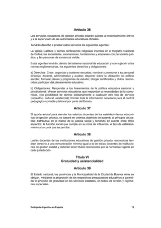 Artículo 36
Los servicios educativos de gestión privada estarán sujetos al reconocimiento previo
y a la supervisión de las autoridades educativas oficiales.

Tendrán derecho a prestar estos servicios los siguientes agentes:

La Iglesia Católica y demás confesiones religiosas inscritas en el Registro Nacional
de Cultos; las sociedades, asociaciones, fundaciones y empresas con personería jurí-
dica; y las personas de existencia visible.

Estos agentes tendrán, dentro del sistema nacional de educación y con sujeción a las
normas reglamentarias, los siguientes derechos y obligaciones:

a) Derechos: Crear, organizar y sostener escuelas; nombrar y promover a su personal
directivo, docente, administrativo y auxiliar; disponer sobre la utilización del edificio
escolar; formular planes y programas de estudio; otorgar certificados y títulos recono-
cidos; participar del planeamiento educativo.

b) Obligaciones: Responder a los lineamientos de la política educativa nacional y
jurisdiccional: ofrecer servicios educativos que respondan a necesidades de la comu-
nidad, con posibilidad de abrirse solidariamente a cualquier otro tipo de servicio
(recreativo, cultural, asistencial); brindar toda la información necesaria para el control
pedagógico contable y laboral por parte del Estado.

                                     Artículo 37
El aporte estatal para atender los salarios docentes de los establecimientos educati-
vos de gestión privada, se basará en criterios objetivos de acuerdo al principio de jus-
ticia distributiva en el marco de la justicia social y teniendo en cuenta entre otros
aspectos: la función social que cumple en su zona de influencia, el tipo de estableci-
miento y la cuota que se percibe.

                                     Artículo 38
Los/as docentes de las instituciones educativas de gestión privada reconocidas ten-
drán derecho a una remuneración mínima igual a la de los/as docentes de institucio-
nes de gestión estatal y deberán tener títulos reconocidos por la normativa vigente en
cada jurisdicción.

                                   Título VI
                          Gratuidad y asistencialidad

                                     Artículo 39
El Estado nacional, las provincias y la Municipalidad de la Ciudad de Buenos Aires se
obligan, mediante la asignación de los respectivos presupuestos educativos a garanti-
zar el principio de gratuidad en los servicios estatales, en todos los niveles y regíme-
nes especiales.




Embajada Argentina en España                                                           12
 