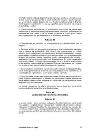 El Estado nacional realizará el aporte financiero principal al sistema universitario esta-
tal para asegurar que ese servicio se preste a todos los habitantes que lo requieran.
Las universidades podrán disponer de otras fuentes complementarias de financia-
miento que serán establecidas por una ley específica, sobre la base de los principios
de gratuidad y equidad.

El Estado nacional, las provincias y la Municipalidad de la Ciudad de Buenos Aires
establecerán un sistema de becas para alumnos/as en condiciones socioeconómicas
desfavorables, que cursen ciclos y/o niveles posteriores a la Educación General
Básica y Obligatoria, las que se basarán en el rendimiento académico.

                                     Artículo 40
El Estado nacional, las provincias y la Municipalidad de la Ciudad de Buenos Aires se
obligan a:

a) Garantizar a todos los alumnos/as el cumplimiento de la obligatoriedad que deter-
mina la presente ley, ampliando la oferta de servicios e implementando, con criterio
solidario, en concertación con los organismos de acción social estatales y privados,
cooperadoras cooperativas y otras asociaciones intermedias, programas asistenciales
de salud, alimentación, vestido, material de estudio y transporte para los niños/as y
adolescentes de los sectores sociales más desfavorecidos. En todos los casos los
organismos estatales y privados integran sus esfuerzos, a fin de lograr la optimización
de los recursos, y se adoptarán acciones específicas para las personas que no ingre-
san al sistema, para las que lo abandonan y para las repitientes.

b) Organizar planes asistenciales específicos para los niños/as atendidos por la Edu-
cación Inicial pertenecientes a familias con necesidades básicas insatisfechas, en
concertación con organismos de acción social estatales y privados.

c) Organizar planes asistenciales específicos para los niños/as atendidos por la Edu-
cación Especial pertenecientes a familias con necesidades básicas insatisfechas
desde la etapa de estimulación temprana, en concertación con los organismos estata-
les y privados que correspondan.

Los planes y programas de salud y alimentación que se desarrollen en el ámbito
escolar estarán orientados al conjunto de alumnos/as.

                                Título VII
                  Unidad escolar y comunidad educativa

                                     Artículo 41
La unidad escolar —como estructura pedagógica formal del sistema y como ámbito
físico y social— adoptará criterios institucionales y prácticas educativas democráticas,
establecerá vínculos con las diferentes organizaciones de su entorno y pondrá a dis-
posición su infraestructura edilicia para el desarrollo de actividades extraescolares y
comunitarias preservando lo atinente al destino y funciones específicas del estableci-
miento.




Embajada Argentina en España                                                           13
 