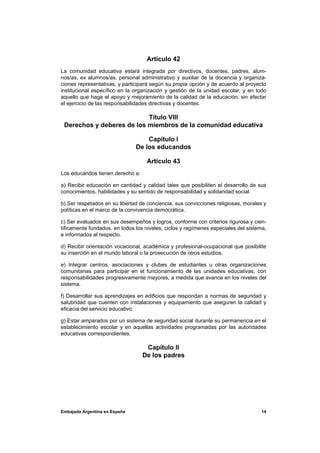 Artículo 42
La comunidad educativa estará integrada por directivos, docentes, padres, alum-
nos/as, ex alumnos/as, personal administrativo y auxiliar de la docencia y organiza-
ciones representativas, y participará según su propia opción y de acuerdo al proyecto
institucional específico en la organización y gestión de la unidad escolar, y en todo
aquello que haga el apoyo y mejoramiento de la calidad de la educación, sin afectar
el ejercicio de las responsabilidades directivas y docentes.

                           Título VIII
 Derechos y deberes de los miembros de la comunidad educativa

                                   Capítulo I
                               De los educandos

                                    Artículo 43
Los educandos tienen derecho a:

a) Recibir educación en cantidad y calidad tales que posibiliten el desarrollo de sus
conocimientos, habilidades y su sentido de responsabilidad y solidaridad social.

b) Ser respetados en su libertad de conciencia, sus convicciones religiosas, morales y
políticas en el marco de la convivencia democrática.

c) Ser evaluados en sus desempeños y logros, conforme con criterios rigurosa y cien-
tíficamente fundados, en todos los niveles, ciclos y regímenes especiales del sistema,
e informados al respecto.

d) Recibir orientación vocacional, académica y profesional-ocupacional que posibilite
su inserción en el mundo laboral o la prosecución de otros estudios.

e) Integrar centros, asociaciones y clubes de estudiantes u otras organizaciones
comunitarias para participar en el funcionamiento de las unidades educativas, con
responsabilidades progresivamente mayores, a medida que avance en los niveles del
sistema.

f) Desarrollar sus aprendizajes en edificios que respondan a normas de seguridad y
salubridad que cuenten con instalaciones y equipamiento que aseguren la calidad y
eficacia del servicio educativo.

g) Estar amparados por un sistema de seguridad social durante su permanencia en el
establecimiento escolar y en aquellas actividades programadas por las autoridades
educativas correspondientes.

                                   Capítulo II
                                  De los padres




Embajada Argentina en España                                                       14
 