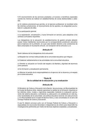 f) El reconocimiento de los servicios prestados y el acceso a beneficios especiales
cuando los mismos se realicen en establecimientos de zonas desfavorables o aisla-
das.

g) Un sistema previsional que permita, en el ejercicio profesional, la movilidad entre
las distintas jurisdicciones, el reconocimiento de los aportes y la antigüedad acumu-
lada en cualquiera de ellas.

h) La participación gremial.

i) La capacitación, actualización y nueva formación en servicio, para adaptarse a los
cambios curriculares requeridos.

Los trabajadores de la educación de establecimientos de gestión privada deberán
poseer títulos habilitantes reconocidos por la correspondiente jurisdicción educativa
para el ejercicio de la profesión, en cuyo caso tendrán derecho a las condiciones de
labor prescriptas en el presente artículo, con excepción de los artículos a y b.

                                    Artículo 47
Serán deberes de los trabajadores de la educación:

a) Respetar las normas institucionales de la comunidad educativa que integran.

b) Colaborar solidariamente en las actividades de la comunidad educativa.

c) Orientar su actuación en función del respeto a la libertad y dignidad del alumno/a
como persona.

d) Su formación y actualización permanente.

e) Afianzar el sentido de la responsabilidad en el ejercicio de la docencia y el respeto
por la tarea educativa.

                                  Título IX
              De la calidad de la educación y su evaluación

                                    Artículo 48
El Ministerio de Cultura y Educación de la Nación, las provincias y la Municipalidad de
la Ciudad de Buenos Aires, deberán garantizar la calidad de la formación impartida en
los distintos ciclos, niveles y regímenes especiales mediante la evaluación perma-
nente del sistema educativo, controlando su adecuación a lo establecido en esta ley,
a las necesidades de la comunidad, a la política educativa nacional, de cada provincia
y a la Municipalidad de la Ciudad de Buenos Aires y a las concertadas en el seno del
Consejo Federal de Cultura y Educación.

A ese fin deberá convocar junto con el Consejo Federal de Cultura y Educación a
especialistas de reconocida idoneidad e independencia de criterio para desarrollar las
investigaciones pertinentes por medio de técnicas objetivas aceptadas y actualizadas.




Embajada Argentina en España                                                         16
 