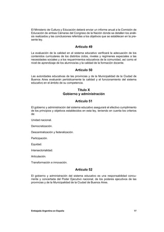 El Ministerio de Cultura y Educación deberá enviar un informe anual a la Comisión de
Educación de ambas Cámaras del Congreso de la Nación donde se detallen los análi-
sis realizados y las conclusiones referidas a los objetivos que se establecen en la pre-
sente ley.

                                      Artículo 49
La evaluación de la calidad en el sistema educativo verificará la adecuación de los
contenidos curriculares de los distintos ciclos, niveles y regímenes especiales a las
necesidades sociales y a los requerimientos educativos de la comunidad, así como el
nivel de aprendizaje de los alumnos/as y la calidad de la formación docente.

                                      Artículo 50
Las autoridades educativas de las provincias y de la Municipalidad de la Ciudad de
Buenos Aires evaluarán periódicamente la calidad y el funcionamiento del sistema
educativo en el ámbito de su competencia.

                                  Título X
                          Gobierno y administración

                                      Artículo 51
El gobierno y administración del sistema educativo asegurará el efectivo cumplimiento
de los principios y objetivos establecidos en esta ley, teniendo en cuenta los criterios
de:

Unidad nacional.

Democratización.

Descentralización y federalización.

Participación.

Equidad.

Intersectorialidad.

Articulación.

Transformación e innovación.

                                      Artículo 52
El gobierno y administración del sistema educativo es una responsabilidad concu-
rrente y concertada del Poder Ejecutivo nacional, de los poderes ejecutivos de las
provincias y de la Municipalidad de la Ciudad de Buenos Aires.




Embajada Argentina en España                                                         17
 