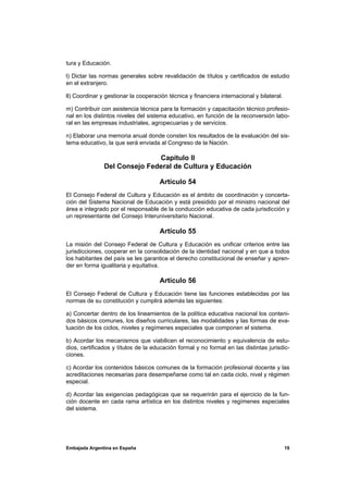 tura y Educación.

l) Dictar las normas generales sobre revalidación de títulos y certificados de estudio
en el extranjero.

ll) Coordinar y gestionar la cooperación técnica y financiera internacional y bilateral.

m) Contribuir con asistencia técnica para la formación y capacitación técnico profesio-
nal en los distintos niveles del sistema educativo, en función de la reconversión labo-
ral en las empresas industriales, agropecuarias y de servicios.

n) Elaborar una memoria anual donde consten los resultados de la evaluación del sis-
tema educativo, la que será enviada al Congreso de la Nación.

                              Capítulo II
               Del Consejo Federal de Cultura y Educación

                                      Artículo 54
El Consejo Federal de Cultura y Educación es el ámbito de coordinación y concerta-
ción del Sistema Nacional de Educación y está presidido por el ministro nacional del
área e integrado por el responsable de la conducción educativa de cada jurisdicción y
un representante del Consejo Interuniversitario Nacional.

                                      Artículo 55
La misión del Consejo Federal de Cultura y Educación es unificar criterios entre las
jurisdicciones, cooperar en la consolidación de la identidad nacional y en que a todos
los habitantes del país se les garantice el derecho constitucional de enseñar y apren-
der en forma igualitaria y equitativa.

                                      Artículo 56
El Consejo Federal de Cultura y Educación tiene las funciones establecidas por las
normas de su constitución y cumplirá además las siguientes:

a) Concertar dentro de los lineamientos de la política educativa nacional los conteni-
dos básicos comunes, los diseños curriculares, las modalidades y las formas de eva-
luación de los ciclos, niveles y regímenes especiales que componen el sistema.

b) Acordar los mecanismos que viabilicen el reconocimiento y equivalencia de estu-
dios, certificados y títulos de la educación formal y no formal en las distintas jurisdic-
ciones.

c) Acordar los contenidos básicos comunes de la formación profesional docente y las
acreditaciones necesarias para desempeñarse como tal en cada ciclo, nivel y régimen
especial.

d) Acordar las exigencias pedagógicas que se requerirán para el ejercicio de la fun-
ción docente en cada rama artística en los distintos niveles y regímenes especiales
del sistema.




Embajada Argentina en España                                                               19
 