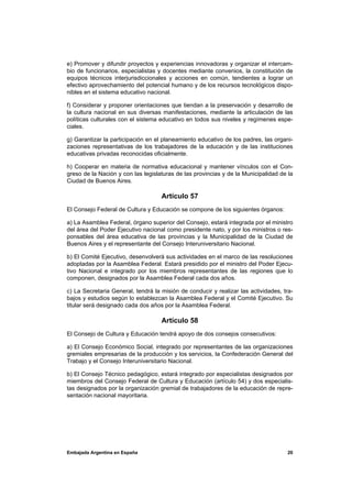 e) Promover y difundir proyectos y experiencias innovadoras y organizar el intercam-
bio de funcionarios, especialistas y docentes mediante convenios, la constitución de
equipos técnicos interjurisdiccionales y acciones en común, tendientes a lograr un
efectivo aprovechamiento del potencial humano y de los recursos tecnológicos dispo-
nibles en el sistema educativo nacional.

f) Considerar y proponer orientaciones que tiendan a la preservación y desarrollo de
la cultura nacional en sus diversas manifestaciones, mediante la articulación de las
políticas culturales con el sistema educativo en todos sus niveles y regímenes espe-
ciales.

g) Garantizar la participación en el planeamiento educativo de los padres, las organi-
zaciones representativas de los trabajadores de la educación y de las instituciones
educativas privadas reconocidas oficialmente.

h) Cooperar en materia de normativa educacional y mantener vínculos con el Con-
greso de la Nación y con las legislaturas de las provincias y de la Municipalidad de la
Ciudad de Buenos Aires.

                                    Artículo 57
El Consejo Federal de Cultura y Educación se compone de los siguientes órganos:

a) La Asamblea Federal, órgano superior del Consejo, estará integrada por el ministro
del área del Poder Ejecutivo nacional como presidente nato, y por los ministros o res-
ponsables del área educativa de las provincias y la Municipalidad de la Ciudad de
Buenos Aires y el representante del Consejo Interuniversitario Nacional.

b) El Comité Ejecutivo, desenvolverá sus actividades en el marco de las resoluciones
adoptadas por la Asamblea Federal. Estará presidido por el ministro del Poder Ejecu-
tivo Nacional e integrado por los miembros representantes de las regiones que lo
componen, designados por la Asamblea Federal cada dos años.

c) La Secretaria General, tendrá la misión de conducir y realizar las actividades, tra-
bajos y estudios según lo establezcan la Asamblea Federal y el Comité Ejecutivo. Su
titular será designado cada dos años por la Asamblea Federal.

                                    Artículo 58
El Consejo de Cultura y Educación tendrá apoyo de dos consejos consecutivos:

a) El Consejo Económico Social, integrado por representantes de las organizaciones
gremiales empresarias de la producción y los servicios, la Confederación General del
Trabajo y el Consejo Interuniversitario Nacional.

b) El Consejo Técnico pedagógico, estará integrado por especialistas designados por
miembros del Consejo Federal de Cultura y Educación (artículo 54) y dos especialis-
tas designados por la organización gremial de trabajadores de la educación de repre-
sentación nacional mayoritaria.




Embajada Argentina en España                                                        20
 