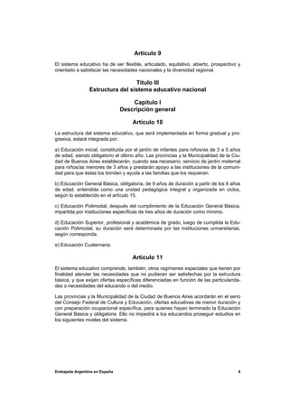 Artículo 9
El sistema educativo ha de ser flexible, articulado, equitativo, abierto, prospectivo y
orientado a satisfacer las necesidades nacionales y la diversidad regional.

                                 Título III
                Estructura del sistema educativo nacional

                                   Capítulo I
                               Descripción general

                                    Artículo 10
La estructura del sistema educativo, que será implementada en forma gradual y pro-
gresiva, estará integrada por:

a) Educación inicial, constituida por el jardín de infantes para niños/as de 3 a 5 años
de edad, siendo obligatorio el último año. Las provincias y la Municipalidad de la Ciu-
dad de Buenos Aires establecerán, cuando sea necesario, servicio de jardín maternal
para niños/as menores de 3 años y prestarán apoyo a las instituciones de la comuni-
dad para que éstas los brinden y ayuda a las familias que los requieran.

b) Educación General Básica, obligatoria, de 9 años de duración a partir de los 6 años
de edad, entendida como una unidad pedagógica integral y organizada en ciclos,
según lo establecido en el artículo 15.

c) Educación Polimodal, después del cumplimiento de la Educación General Básica,
impartida por instituciones específicas de tres años de duración como mínimo.

d) Educación Superior, profesional y académica de grado, luego de cumplida la Edu-
cación Polimodal; su duración será determinada por las instituciones universitarias,
según corresponda.

e) Educación Cuaternaria.

                                    Artículo 11
El sistema educativo comprende, también, otros regímenes especiales que tienen por
finalidad atender las necesidades que no pudieran ser satisfechas por la estructura
básica, y que exijan ofertas específicas diferenciadas en función de las particularida-
des o necesidades del educando o del medio.

Las provincias y la Municipalidad de la Ciudad de Buenos Aires acordarán en el seno
del Consejo Federal de Cultura y Educación, ofertas educativas de menor duración y
con preparación ocupacional específica, para quienes hayan terminado la Educación
General Básica y obligatoria. Ello no impedirá a los educandos proseguir estudios en
los siguientes niveles del sistema.




Embajada Argentina en España                                                         4
 