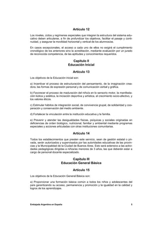 Artículo 12
Los niveles, ciclos y regímenes especiales que integren la estructura del sistema edu-
cativo deben articularse, a fin de profundizar los objetivos, facilitar el pasaje y conti-
nuidad, y asegurar la movilidad horizontal y vertical de los alumnos/as.

En casos excepcionales, el acceso a cada uno de ellos no exigirá el cumplimiento
cronológico de los anteriores sino la acreditación, mediante evaluación por un jurado
de reconocida competencia, de las aptitudes y conocimientos requeridos.

                                     Capítulo II
                                  Educación Inicial

                                      Artículo 13
Los objetivos de la Educación inicial son:

a) Incentivar el proceso de estructuración del pensamiento, de la imaginación crea-
dora, las formas de expresión personal y de comunicación verbal y gráfica.

b) Favorecer el proceso de maduración del niño/a en lo sensorio motor, la manifesta-
ción lúdica y estética, la iniciación deportiva y artística, el crecimiento socio-afectivo, y
los valores éticos.

c) Estimular hábitos de integración social, de convivencia grupal, de solidaridad y coo-
peración y conservación del medio ambiente.

d) Fortalecer la vinculación entre la institución educativa y la familia.

e) Prevenir y atender las desigualdades físicas, psíquicas y sociales originadas en
deficiencias de orden biológico, nutricional, familiar y ambiental mediante programas
especiales y acciones articuladas con otras instituciones comunitarias.

                                      Artículo 14
Todos los establecimientos que presten este servicio, sean de gestión estatal o pri-
vada, serán autorizados y supervisados por las autoridades educativas de las provin-
cias y la Municipalidad de la Ciudad de Buenos Aires. Esto será extensivo a las activi-
dades pedagógicas dirigidas a niños/as menores de 3 años, las que deberán estar a
cargo de personal docente especializado.

                                   Capítulo III
                            Educación General Básica

                                      Artículo 15
Los objetivos de la Educación General Básica son:

a) Proporcionar una formación básica común a todos los niños y adolescentes del
país garantizando su acceso, permanencia y promoción y la igualdad en la calidad y
logros de los aprendizajes.




Embajada Argentina en España                                                               5
 