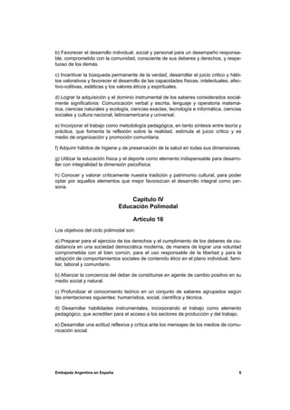 b) Favorecer el desarrollo individual, social y personal para un desempeño responsa-
ble, comprometido con la comunidad, consciente de sus deberes y derechos, y respe-
tuoso de los demás.

c) Incentivar la búsqueda permanente de la verdad, desarrollar el juicio critico y hábi-
tos valorativos y favorecer el desarrollo de las capacidades físicas, intelectuales, afec-
tivo-volitivas, estéticas y los valores éticos y espirituales.

d) Lograr la adquisición y el dominio instrumental de los saberes considerados social-
mente significativos: Comunicación verbal y escrita, lenguaje y operatoria matemá-
tica, ciencias naturales y ecología, ciencias exactas, tecnología e informática, ciencias
sociales y cultura nacional, latinoamericana y universal.

e) Incorporar el trabajo como metodología pedagógica, en tanto síntesis entre teoría y
práctica, que fomenta la reflexión sobre la realidad, estimula el juicio critico y es
medio de organización y promoción comunitaria.

f) Adquirir hábitos de higiene y de preservación de la salud en todas sus dimensiones.

g) Utilizar la educación física y el deporte como elemento indispensable para desarro-
llar con integralidad la dimensión psicofísica.

h) Conocer y valorar críticamente nuestra tradición y patrimonio cultural, para poder
optar por aquellos elementos que mejor favorezcan el desarrollo integral como per-
sona.

                                   Capítulo IV
                               Educación Polimodal

                                     Artículo 16
Los objetivos del ciclo polimodal son:

a) Preparar para el ejercicio de los derechos y el cumplimiento de los deberes de ciu-
dadano/a en una sociedad democrática moderna, de manera de lograr una voluntad
comprometida con el bien común, para el uso responsable de la libertad y para la
adopción de comportamientos sociales de contenido ético en el plano individual, fami-
liar, laboral y comunitario.

b) Afianzar la conciencia del deber de constituirse en agente de cambio positivo en su
medio social y natural.

c) Profundizar el conocimiento teórico en un conjunto de saberes agrupados según
las orientaciones siguientes: humanística, social, científica y técnica.

d) Desarrollar habilidades instrumentales, incorporando el trabajo como elemento
pedagógico, que acrediten para el acceso a los sectores de producción y del trabajo.

e) Desarrollar una actitud reflexiva y crítica ante los mensajes de los medios de comu-
nicación social.




Embajada Argentina en España                                                            6
 