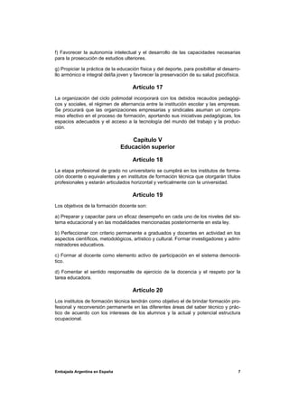 f) Favorecer la autonomía intelectual y el desarrollo de las capacidades necesarias
para la prosecución de estudios ulteriores.

g) Propiciar la práctica de la educación física y del deporte, para posibilitar el desarro-
llo armónico e integral del/la joven y favorecer la preservación de su salud psicofísica.

                                      Artículo 17
La organización del ciclo polimodal incorporará con los debidos recaudos pedagógi-
cos y sociales, el régimen de alternancia entre la institución escolar y las empresas.
Se procurará que las organizaciones empresarias y sindicales asuman un compro-
miso efectivo en el proceso de formación, aportando sus iniciativas pedagógicas, los
espacios adecuados y el acceso a la tecnología del mundo del trabajo y la produc-
ción.

                                    Capítulo V
                                Educación superior

                                      Artículo 18
La etapa profesional de grado no universitario se cumplirá en los institutos de forma-
ción docente o equivalentes y en institutos de formación técnica que otorgarán títulos
profesionales y estarán articulados horizontal y verticalmente con la universidad.

                                      Artículo 19
Los objetivos de la formación docente son:

a) Preparar y capacitar para un eficaz desempeño en cada uno de los niveles del sis-
tema educacional y en las modalidades mencionadas posteriormente en esta ley.

b) Perfeccionar con criterio permanente a graduados y docentes en actividad en los
aspectos científicos, metodológicos, artístico y cultural. Formar investigadores y admi-
nistradores educativos.

c) Formar al docente como elemento activo de participación en el sistema democrá-
tico.

d) Fomentar el sentido responsable de ejercicio de la docencia y el respeto por la
tarea educadora.

                                      Artículo 20
Los institutos de formación técnica tendrán como objetivo el de brindar formación pro-
fesional y reconversión permanente en las diferentes áreas del saber técnico y prác-
tico de acuerdo con los intereses de los alumnos y la actual y potencial estructura
ocupacional.




Embajada Argentina en España                                                             7
 