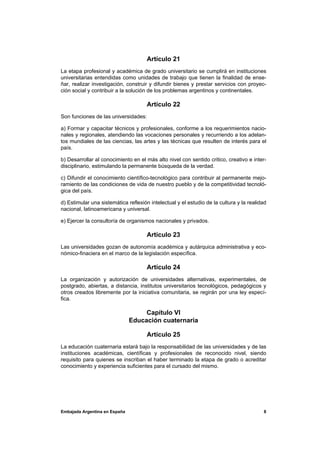 Artículo 21
La etapa profesional y académica de grado universitario se cumplirá en instituciones
universitarias entendidas como unidades de trabajo que tienen la finalidad de ense-
ñar, realizar investigación, construir y difundir bienes y prestar servicios con proyec-
ción social y contribuir a la solución de los problemas argentinos y continentales.

                                      Artículo 22
Son funciones de las universidades:

a) Formar y capacitar técnicos y profesionales, conforme a los requerimientos nacio-
nales y regionales, atendiendo las vocaciones personales y recurriendo a los adelan-
tos mundiales de las ciencias, las artes y las técnicas que resulten de interés para el
país.

b) Desarrollar al conocimiento en el más alto nivel con sentido critico, creativo e inter-
disciplinario, estimulando la permanente búsqueda de la verdad.

c) Difundir el conocimiento científico-tecnológico para contribuir al permanente mejo-
ramiento de las condiciones de vida de nuestro pueblo y de la competitividad tecnoló-
gica del país.

d) Estimular una sistemática reflexión intelectual y el estudio de la cultura y la realidad
nacional, latinoamericana y universal.

e) Ejercer la consultoría de organismos nacionales y privados.

                                      Artículo 23
Las universidades gozan de autonomía académica y autárquica administrativa y eco-
nómico-finaciera en el marco de la legislación específica.

                                      Artículo 24
La organización y autorización de universidades alternativas, experimentales, de
postgrado, abiertas, a distancia, institutos universitarios tecnológicos, pedagógicos y
otros creados libremente por la iniciativa comunitaria, se regirán por una ley especí-
fica.

                                    Capítulo VI
                               Educación cuaternaria

                                      Artículo 25
La educación cuaternaria estará bajo la responsabilidad de las universidades y de las
instituciones académicas, científicas y profesionales de reconocido nivel, siendo
requisito para quienes se inscriban el haber terminado la etapa de grado o acreditar
conocimiento y experiencia suficientes para el cursado del mismo.




Embajada Argentina en España                                                             8
 