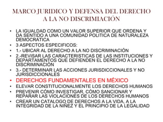 MARCO JURIDICO Y DEFENSA DEL DERECHO
        A LA NO DISCRIMIACIÓN
• LA IGUALDAD COMO UN VALOR SUPERIOR QUE ORDENA Y
  DA SENTIDO A UNA COMUNIDAD POLITICA DE NATURALEZA
  DEMOCRATICA
• 3 ASPECTOS ESPECIFICOS:
• 1.- UBICAR AL DERECHO A LA NO DISCRIMINACIÓN
• 2.-REVISAR LAS CARACTERISTICAS DE LAS INSTITUCIONES Y
  DEPARTAMENTOS QUE DEFIENDEN EL DERECHO A LA NO
  DISCRIMINACIÓN
• 3.- DETERMINAR LAS ACCIONES JURISDICCIONALES Y NO
  JURISDICCIONALES
• DERECHOS FUNDAMENTALES EN MÉXICO
• ELEVAR CONSTITUCIONALMENTE LOS DERECHOS HUMANOS
• PREVENIR CÓMO INVESTIGAR, CÓMO SANCIONAR Y
  REPARAR LAS VIOLACIONES DE LOS DERECHOS HUMANOS
• CREAR UN CATALOGO DE DERECHOS A LA VIDA, A LA
  INTEGRIDAD DE LA NIÑEZ Y EL PRINCIPIO DE LA LEGALIDAD
 