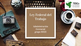 Ley Federal del
Trabajo
Administración
Gerencial
grupo 10321
 