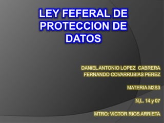 LEY FEFERAL DE 
PROTECCION DE 
DATOS 
DANIEL ANTONIO LOPEZ CABRERA 
FERNANDO COVARRUBIAS PEREZ 
MATERIA M2S3 
N,L. 14 y 07 
MTRO: VICTOR RIOS ARRIETA 
 