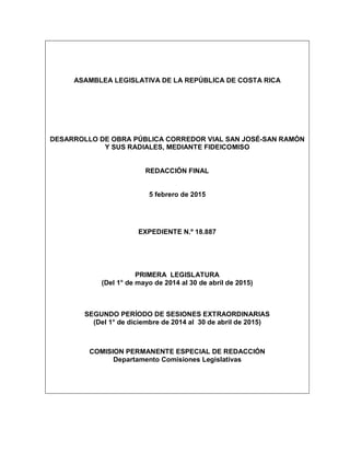 ASAMBLEA LEGISLATIVA DE LA REPÚBLICA DE COSTA RICA
DESARROLLO DE OBRA PÚBLICA CORREDOR VIAL SAN JOSÉ-SAN RAMÓN
Y SUS RADIALES, MEDIANTE FIDEICOMISO
REDACCIÓN FINAL
5 febrero de 2015
EXPEDIENTE N.º 18.887
PRIMERA LEGISLATURA
(Del 1° de mayo de 2014 al 30 de abril de 2015)
SEGUNDO PERÍODO DE SESIONES EXTRAORDINARIAS
(Del 1° de diciembre de 2014 al 30 de abril de 2015)
COMISION PERMANENTE ESPECIAL DE REDACCIÓN
Departamento Comisiones Legislativas
 