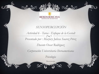 SENSOPERCEPCIÓN
Actividad 6 - Tarea - Enfoque de la Gestalt
Presentado por : Marjory Julissa Suarez Pérez
Docente Oscar Rodriguez
Corporación Universitaria Iberoamericana
Psicología
Bucaramanga
2019
 