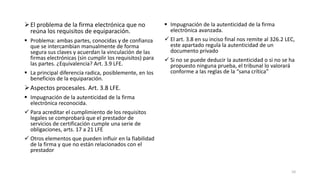  El problema de la firma electrónica que no
reúna los requisitos de equiparación.

 Impugnación de la autenticidad de la firma
electrónica avanzada.

 Problema: ambas partes, conocidas y de confianza
que se intercambian manualmente de forma
segura sus claves y acuerdan la vinculación de las
firmas electrónicas (sin cumplir los requisitos) para
las partes. ¿Equivalencia? Art. 3.9 LFE.

 El art. 3.8 en su inciso final nos remite al 326.2 LEC,
este apartado regula la autenticidad de un
documento privado

 La principal diferencia radica, posiblemente, en los
beneficios de la equiparación.

 Si no se puede deducir la autenticidad o si no se ha
propuesto ninguna prueba, el tribunal lo valorará
conforme a las reglas de la “sana crítica”

 Aspectos procesales. Art. 3.8 LFE.
 Impugnación de la autenticidad de la firma
electrónica reconocida.
 Para acreditar el cumplimiento de los requisitos
legales se comprobará que el prestador de
servicios de certificación cumple una serie de
obligaciones, arts. 17 a 21 LFE
 Otros elementos que pueden influir en la fiabilidad
de la firma y que no están relacionados con el
prestador

10

 